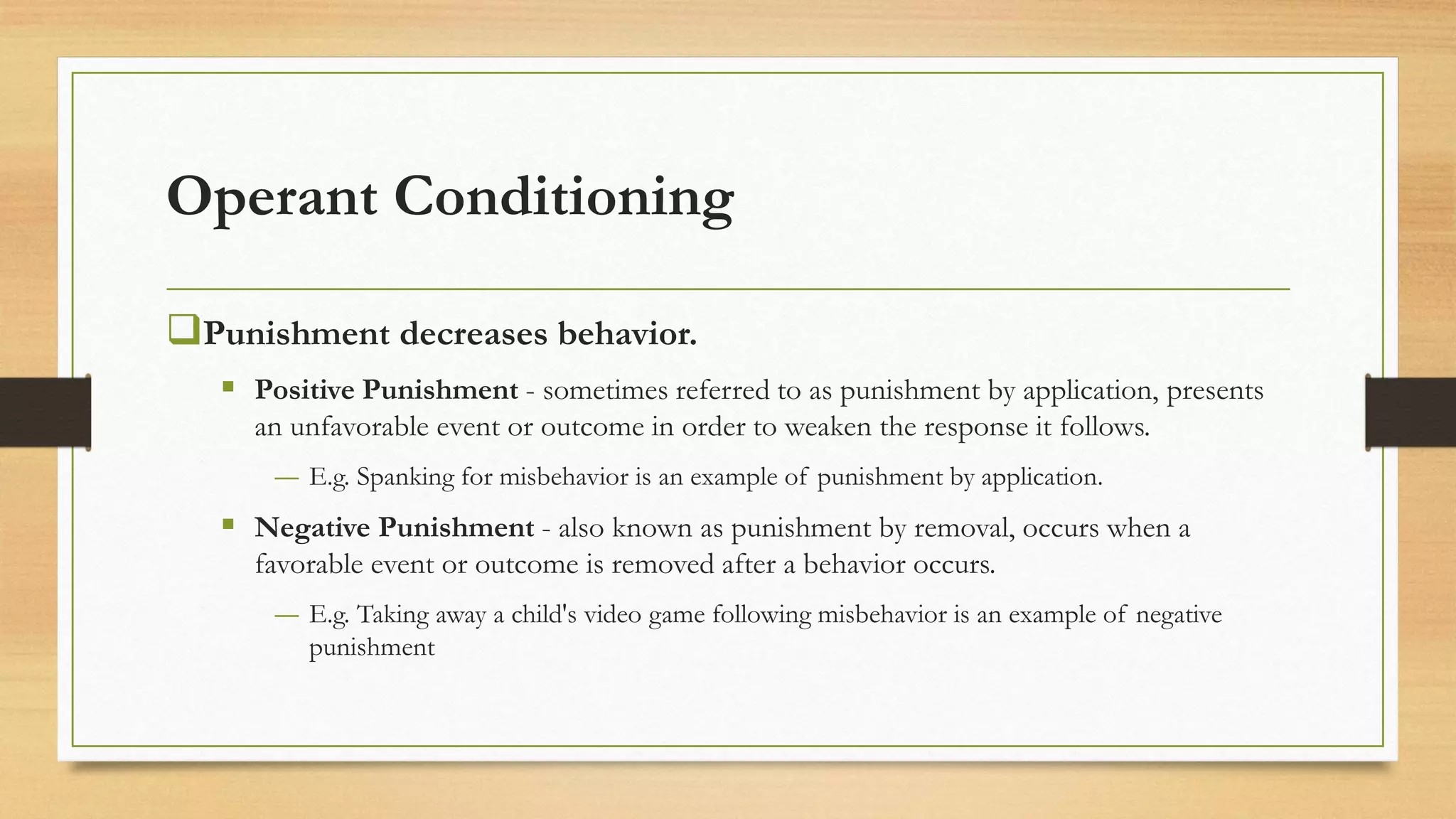 Operant Conditioning
❑Punishment decreases behavior.
▪ Positive Punishment - sometimes referred to as punishment by application, presents
an unfavorable event or outcome in order to weaken the response it follows.
― E.g. Spanking for misbehavior is an example of punishment by application.
▪ Negative Punishment - also known as punishment by removal, occurs when a
favorable event or outcome is removed after a behavior occurs.
― E.g. Taking away a child's video game following misbehavior is an example of negative
punishment
 