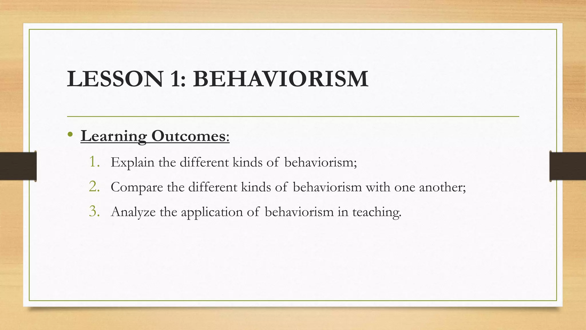LESSON 1: BEHAVIORISM
• Learning Outcomes:
1. Explain the different kinds of behaviorism;
2. Compare the different kinds of behaviorism with one another;
3. Analyze the application of behaviorism in teaching.
 