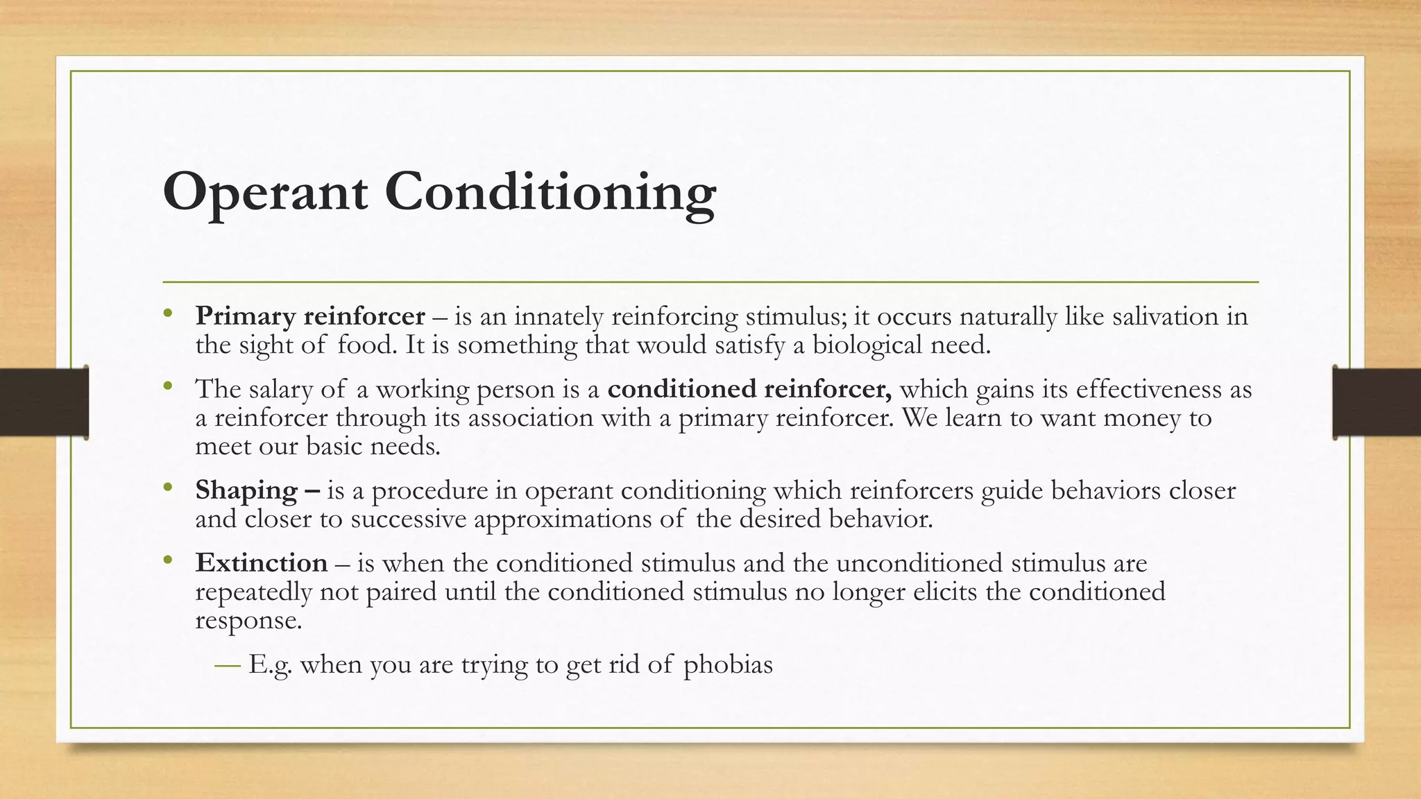Operant Conditioning
• Primary reinforcer – is an innately reinforcing stimulus; it occurs naturally like salivation in
the sight of food. It is something that would satisfy a biological need.
• The salary of a working person is a conditioned reinforcer, which gains its effectiveness as
a reinforcer through its association with a primary reinforcer. We learn to want money to
meet our basic needs.
• Shaping – is a procedure in operant conditioning which reinforcers guide behaviors closer
and closer to successive approximations of the desired behavior.
• Extinction – is when the conditioned stimulus and the unconditioned stimulus are
repeatedly not paired until the conditioned stimulus no longer elicits the conditioned
response.
― E.g. when you are trying to get rid of phobias
 