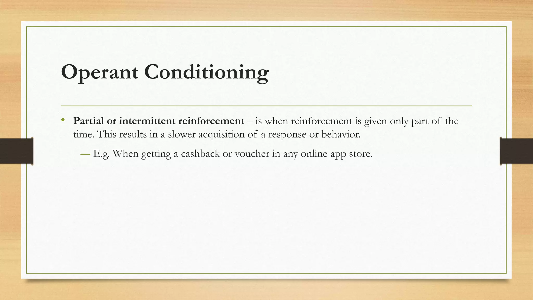 Operant Conditioning
• Partial or intermittent reinforcement – is when reinforcement is given only part of the
time. This results in a slower acquisition of a response or behavior.
― E.g. When getting a cashback or voucher in any online app store.
 