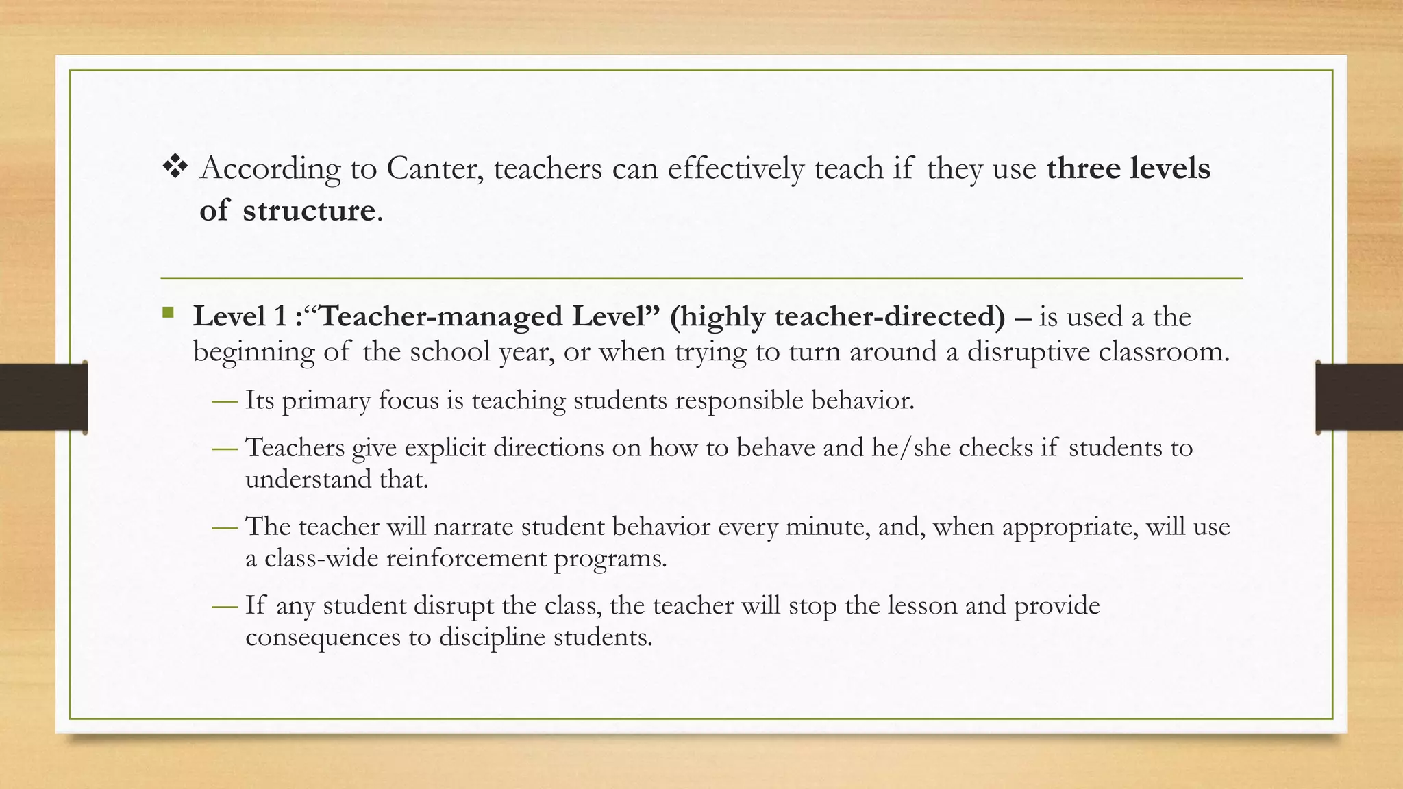 ❖ According to Canter, teachers can effectively teach if they use three levels
of structure.
▪ Level 1 :“Teacher-managed Level” (highly teacher-directed) – is used a the
beginning of the school year, or when trying to turn around a disruptive classroom.
― Its primary focus is teaching students responsible behavior.
― Teachers give explicit directions on how to behave and he/she checks if students to
understand that.
― The teacher will narrate student behavior every minute, and, when appropriate, will use
a class-wide reinforcement programs.
― If any student disrupt the class, the teacher will stop the lesson and provide
consequences to discipline students.
 