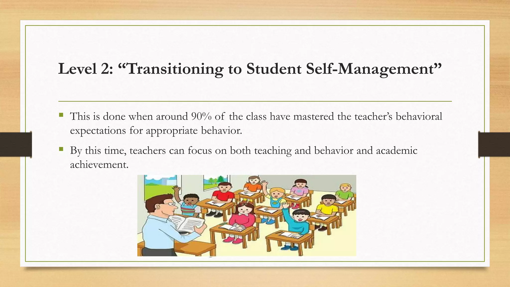 ▪ This is done when around 90% of the class have mastered the teacher’s behavioral
expectations for appropriate behavior.
▪ By this time, teachers can focus on both teaching and behavior and academic
achievement.
Level 2: “Transitioning to Student Self-Management”
 