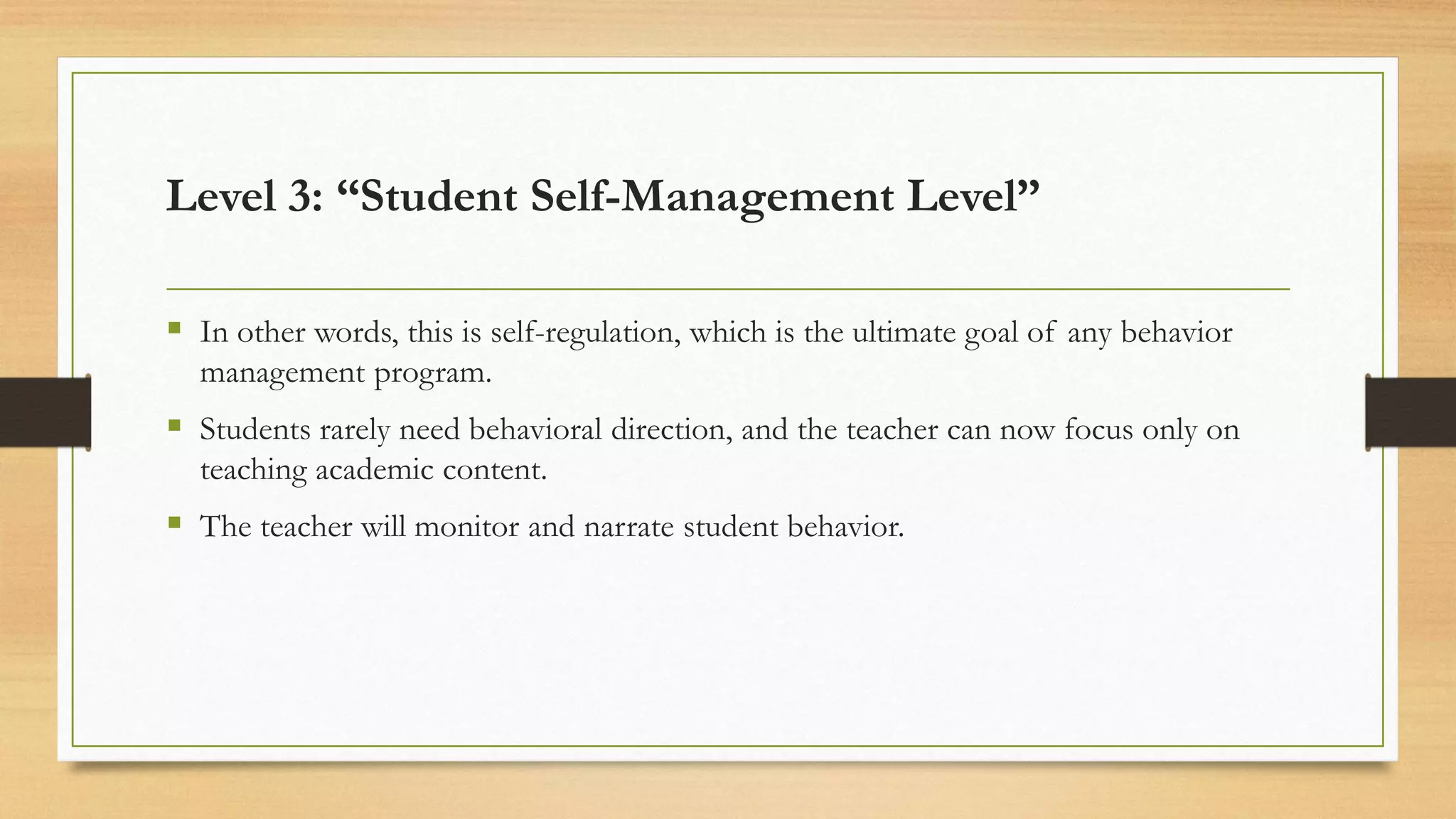 ▪ In other words, this is self-regulation, which is the ultimate goal of any behavior
management program.
▪ Students rarely need behavioral direction, and the teacher can now focus only on
teaching academic content.
▪ The teacher will monitor and narrate student behavior.
Level 3: “Student Self-Management Level”
 