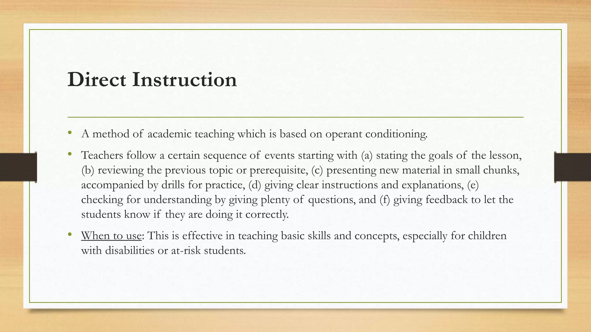 Direct Instruction
• A method of academic teaching which is based on operant conditioning.
• Teachers follow a certain sequence of events starting with (a) stating the goals of the lesson,
(b) reviewing the previous topic or prerequisite, (c) presenting new material in small chunks,
accompanied by drills for practice, (d) giving clear instructions and explanations, (e)
checking for understanding by giving plenty of questions, and (f) giving feedback to let the
students know if they are doing it correctly.
• When to use: This is effective in teaching basic skills and concepts, especially for children
with disabilities or at-risk students.
 