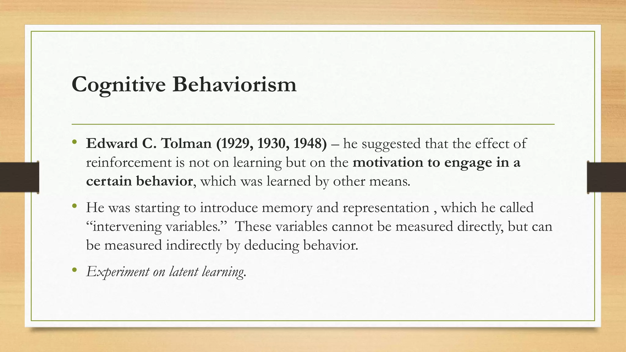 Cognitive Behaviorism
• Edward C. Tolman (1929, 1930, 1948) – he suggested that the effect of
reinforcement is not on learning but on the motivation to engage in a
certain behavior, which was learned by other means.
• He was starting to introduce memory and representation , which he called
“intervening variables.” These variables cannot be measured directly, but can
be measured indirectly by deducing behavior.
• Experiment on latent learning.
 
