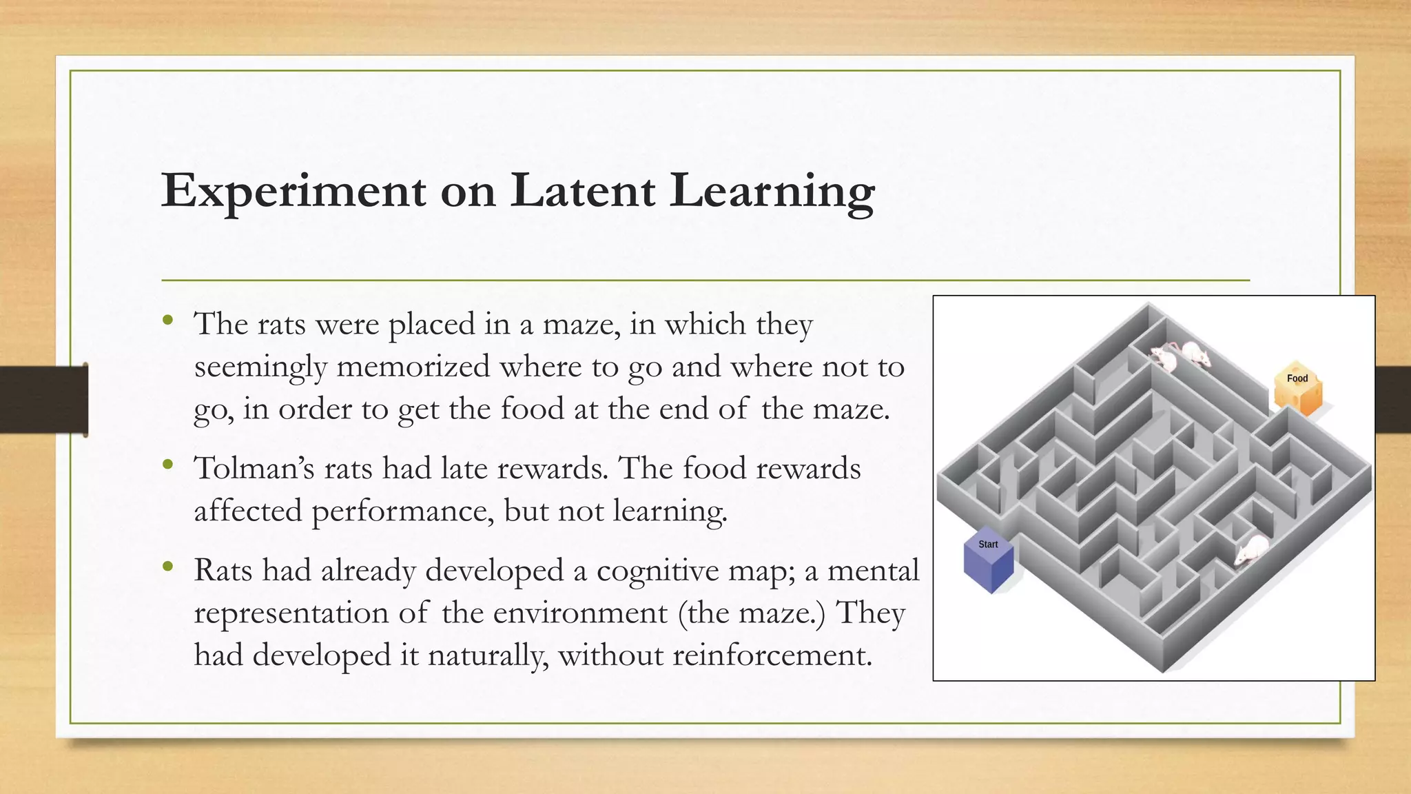 Experiment on Latent Learning
• The rats were placed in a maze, in which they
seemingly memorized where to go and where not to
go, in order to get the food at the end of the maze.
• Tolman’s rats had late rewards. The food rewards
affected performance, but not learning.
• Rats had already developed a cognitive map; a mental
representation of the environment (the maze.) They
had developed it naturally, without reinforcement.
 