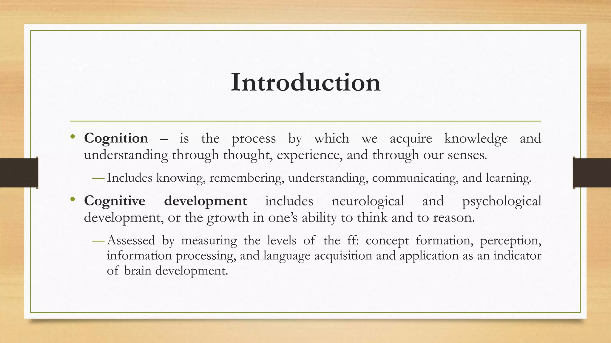 Introduction
• Cognition – is the process by which we acquire knowledge and
understanding through thought, experience, and through our senses.
―Includes knowing, remembering, understanding, communicating, and learning.
• Cognitive development includes neurological and psychological
development, or the growth in one’s ability to think and to reason.
―Assessed by measuring the levels of the ff: concept formation, perception,
information processing, and language acquisition and application as an indicator
of brain development.
 