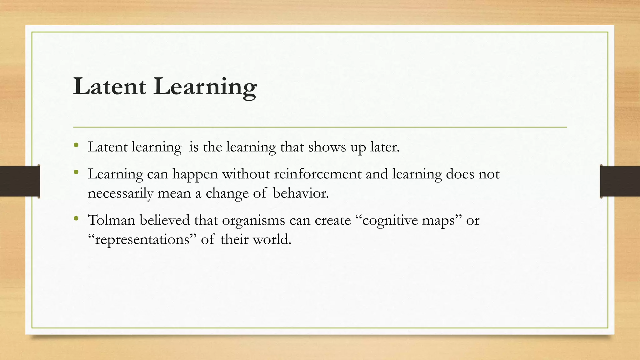 Latent Learning
• Latent learning is the learning that shows up later.
• Learning can happen without reinforcement and learning does not
necessarily mean a change of behavior.
• Tolman believed that organisms can create “cognitive maps” or
“representations” of their world.
 
