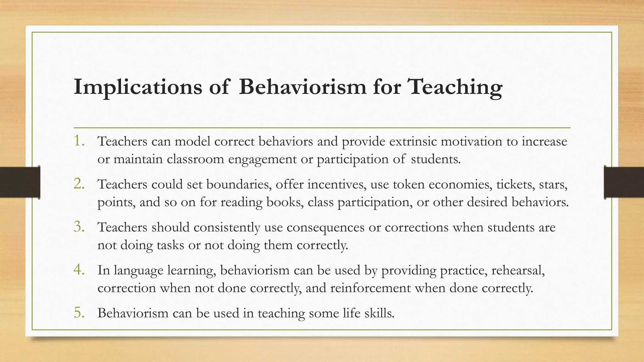 Implications of Behaviorism for Teaching
1. Teachers can model correct behaviors and provide extrinsic motivation to increase
or maintain classroom engagement or participation of students.
2. Teachers could set boundaries, offer incentives, use token economies, tickets, stars,
points, and so on for reading books, class participation, or other desired behaviors.
3. Teachers should consistently use consequences or corrections when students are
not doing tasks or not doing them correctly.
4. In language learning, behaviorism can be used by providing practice, rehearsal,
correction when not done correctly, and reinforcement when done correctly.
5. Behaviorism can be used in teaching some life skills.
 