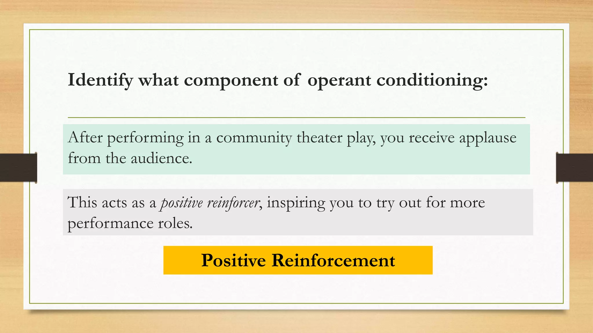 Identify what component of operant conditioning:
After performing in a community theater play, you receive applause
from the audience.
Positive Reinforcement
This acts as a positive reinforcer, inspiring you to try out for more
performance roles.
 