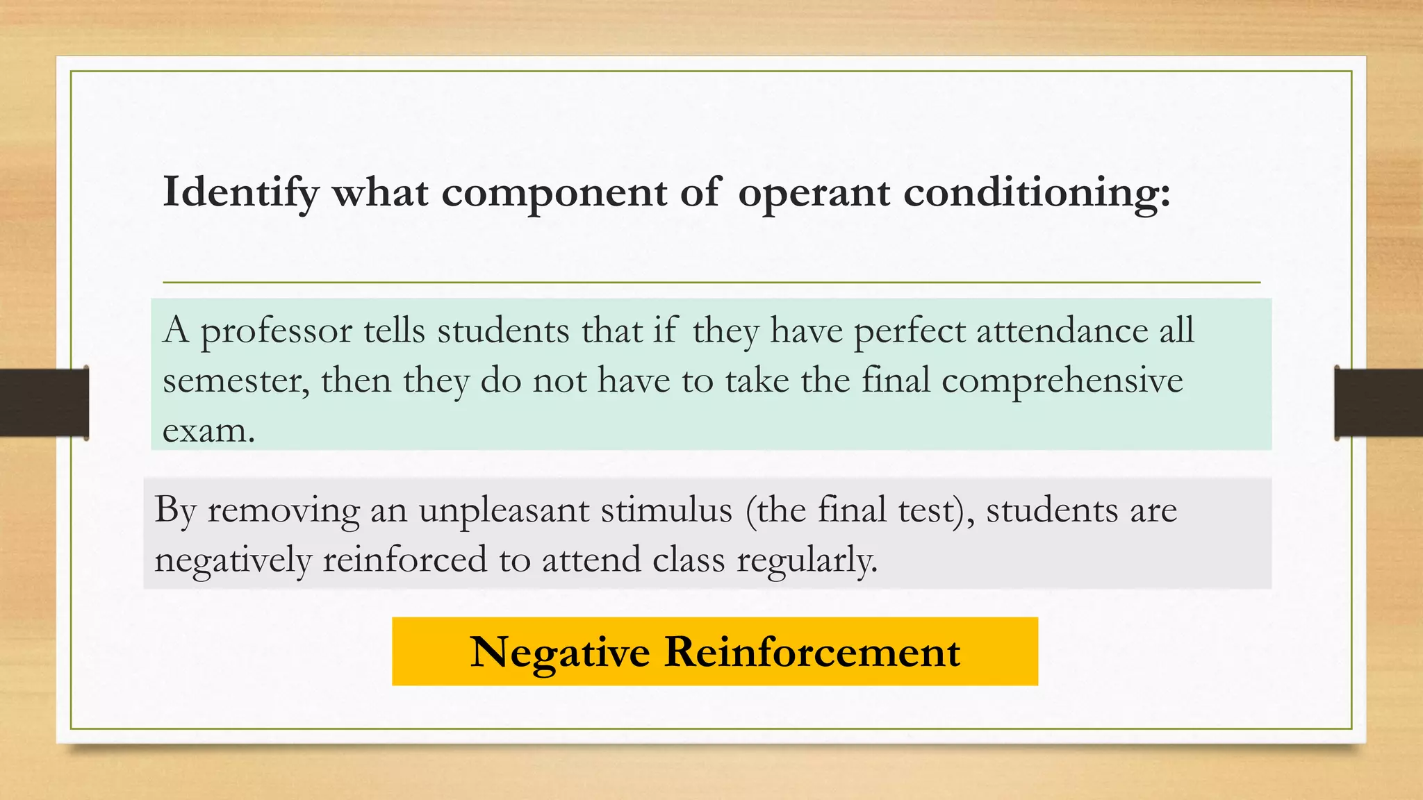 Identify what component of operant conditioning:
A professor tells students that if they have perfect attendance all
semester, then they do not have to take the final comprehensive
exam.
Negative Reinforcement
By removing an unpleasant stimulus (the final test), students are
negatively reinforced to attend class regularly.
 