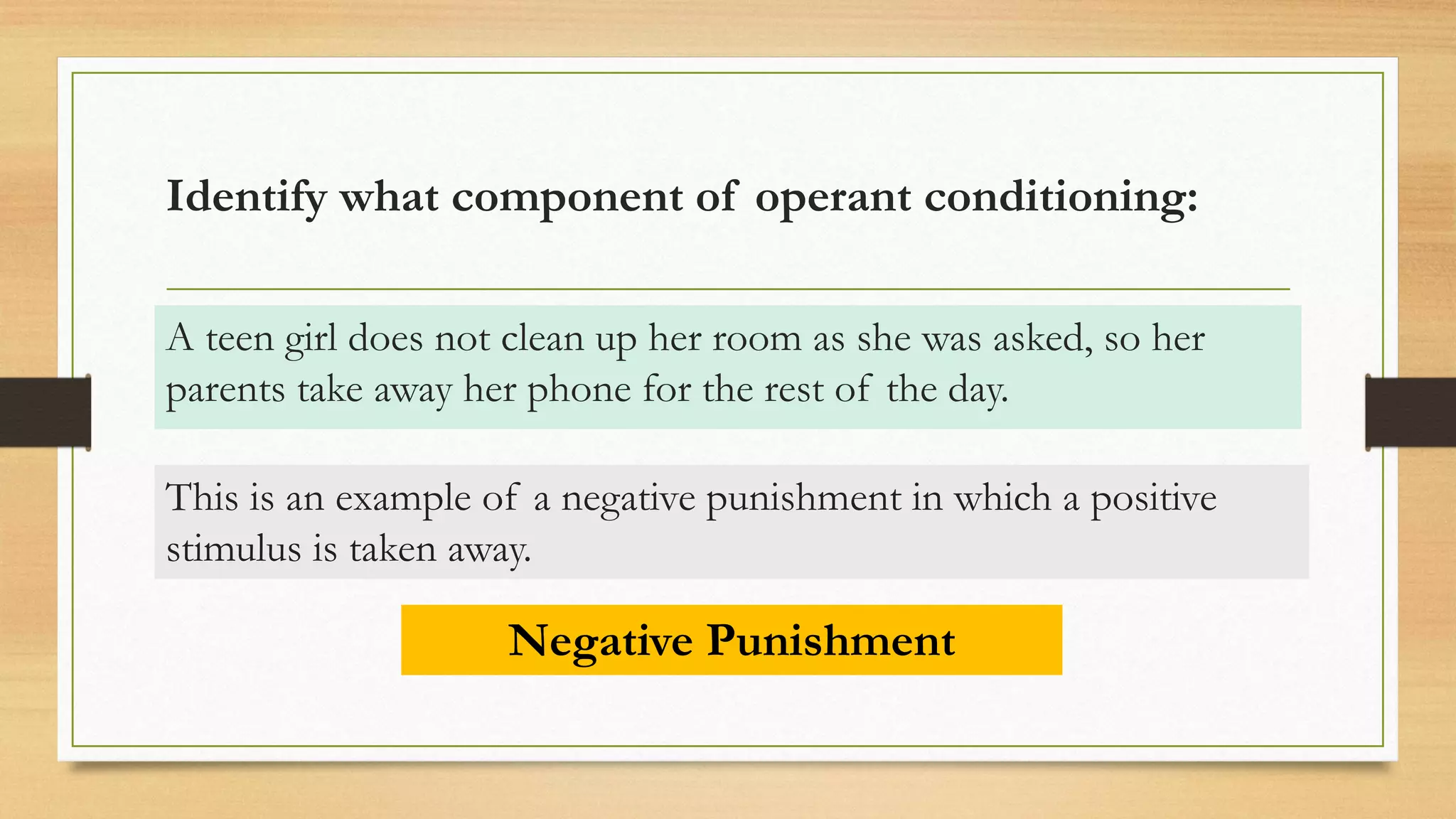 Identify what component of operant conditioning:
A teen girl does not clean up her room as she was asked, so her
parents take away her phone for the rest of the day.
Negative Punishment
This is an example of a negative punishment in which a positive
stimulus is taken away.
 