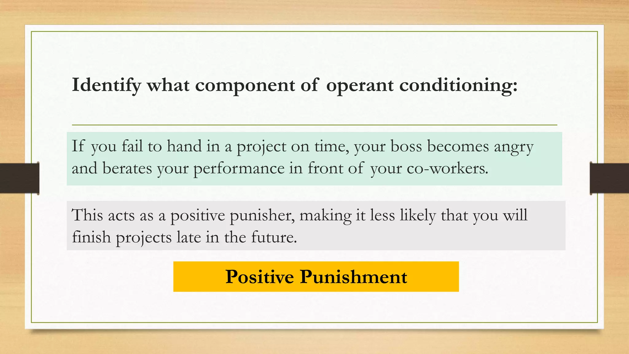 Identify what component of operant conditioning:
If you fail to hand in a project on time, your boss becomes angry
and berates your performance in front of your co-workers.
Positive Punishment
This acts as a positive punisher, making it less likely that you will
finish projects late in the future.
 