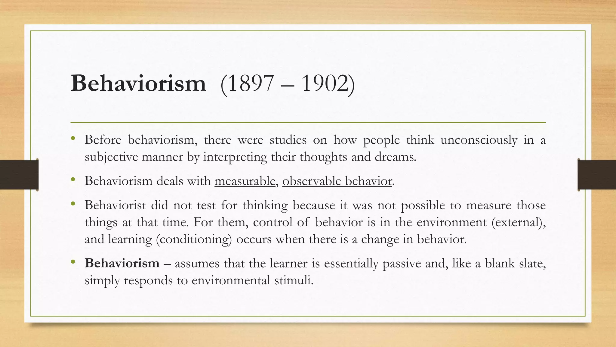 Behaviorism (1897 – 1902)
• Before behaviorism, there were studies on how people think unconsciously in a
subjective manner by interpreting their thoughts and dreams.
• Behaviorism deals with measurable, observable behavior.
• Behaviorist did not test for thinking because it was not possible to measure those
things at that time. For them, control of behavior is in the environment (external),
and learning (conditioning) occurs when there is a change in behavior.
• Behaviorism – assumes that the learner is essentially passive and, like a blank slate,
simply responds to environmental stimuli.
 