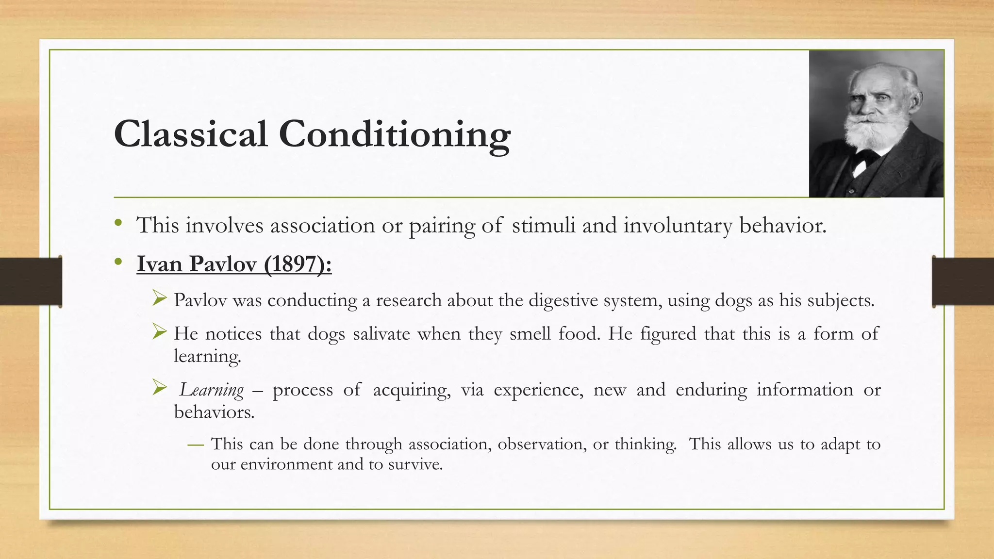 Classical Conditioning
• This involves association or pairing of stimuli and involuntary behavior.
• Ivan Pavlov (1897):
➢ Pavlov was conducting a research about the digestive system, using dogs as his subjects.
➢ He notices that dogs salivate when they smell food. He figured that this is a form of
learning.
➢ Learning – process of acquiring, via experience, new and enduring information or
behaviors.
― This can be done through association, observation, or thinking. This allows us to adapt to
our environment and to survive.
 