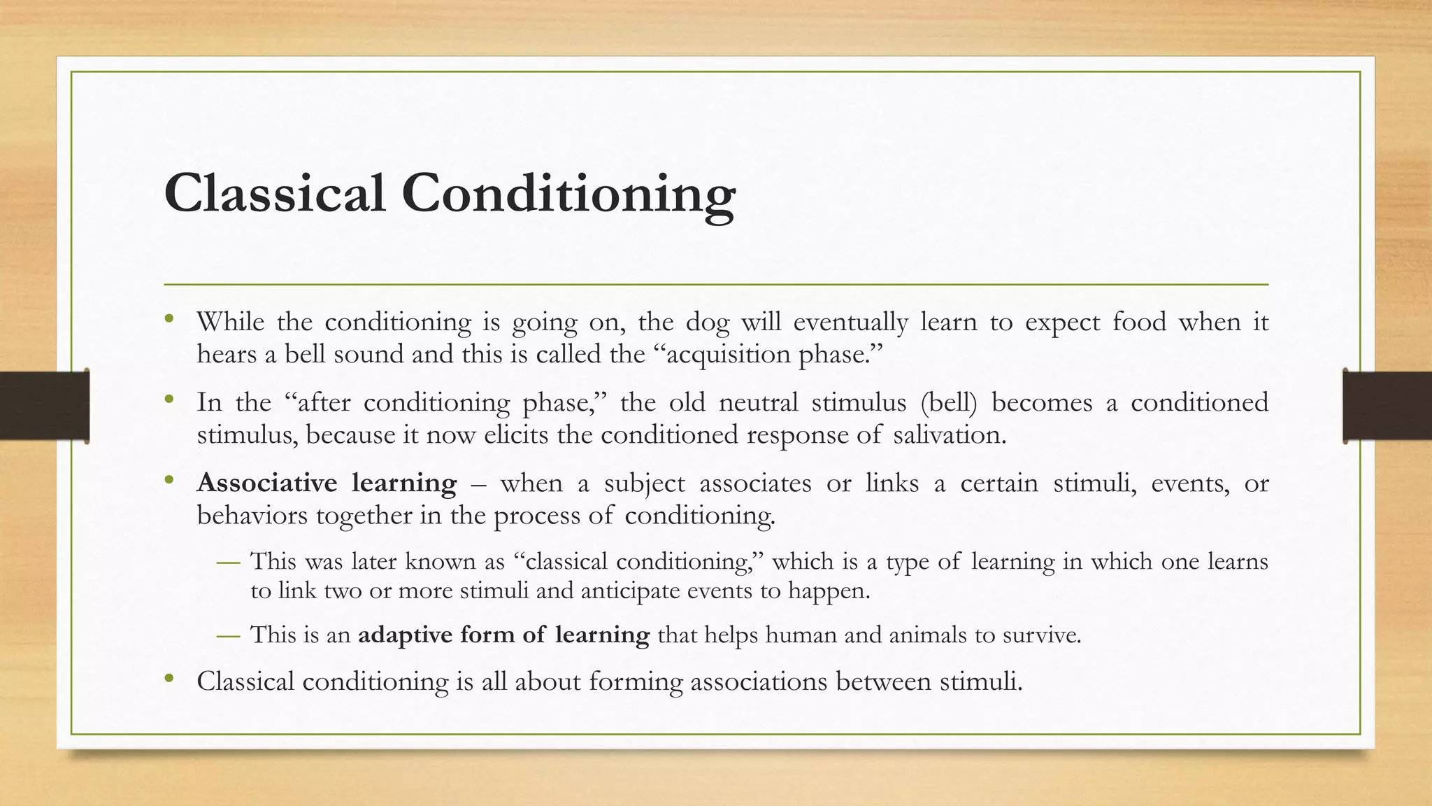 Classical Conditioning
• While the conditioning is going on, the dog will eventually learn to expect food when it
hears a bell sound and this is called the “acquisition phase.”
• In the “after conditioning phase,” the old neutral stimulus (bell) becomes a conditioned
stimulus, because it now elicits the conditioned response of salivation.
• Associative learning – when a subject associates or links a certain stimuli, events, or
behaviors together in the process of conditioning.
― This was later known as “classical conditioning,” which is a type of learning in which one learns
to link two or more stimuli and anticipate events to happen.
― This is an adaptive form of learning that helps human and animals to survive.
• Classical conditioning is all about forming associations between stimuli.
 