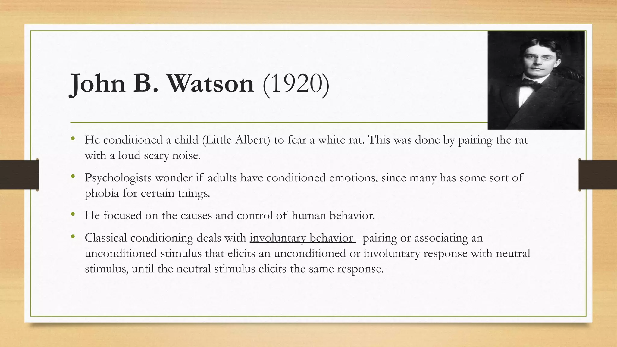 John B. Watson (1920)
• He conditioned a child (Little Albert) to fear a white rat. This was done by pairing the rat
with a loud scary noise.
• Psychologists wonder if adults have conditioned emotions, since many has some sort of
phobia for certain things.
• He focused on the causes and control of human behavior.
• Classical conditioning deals with involuntary behavior –pairing or associating an
unconditioned stimulus that elicits an unconditioned or involuntary response with neutral
stimulus, until the neutral stimulus elicits the same response.
 