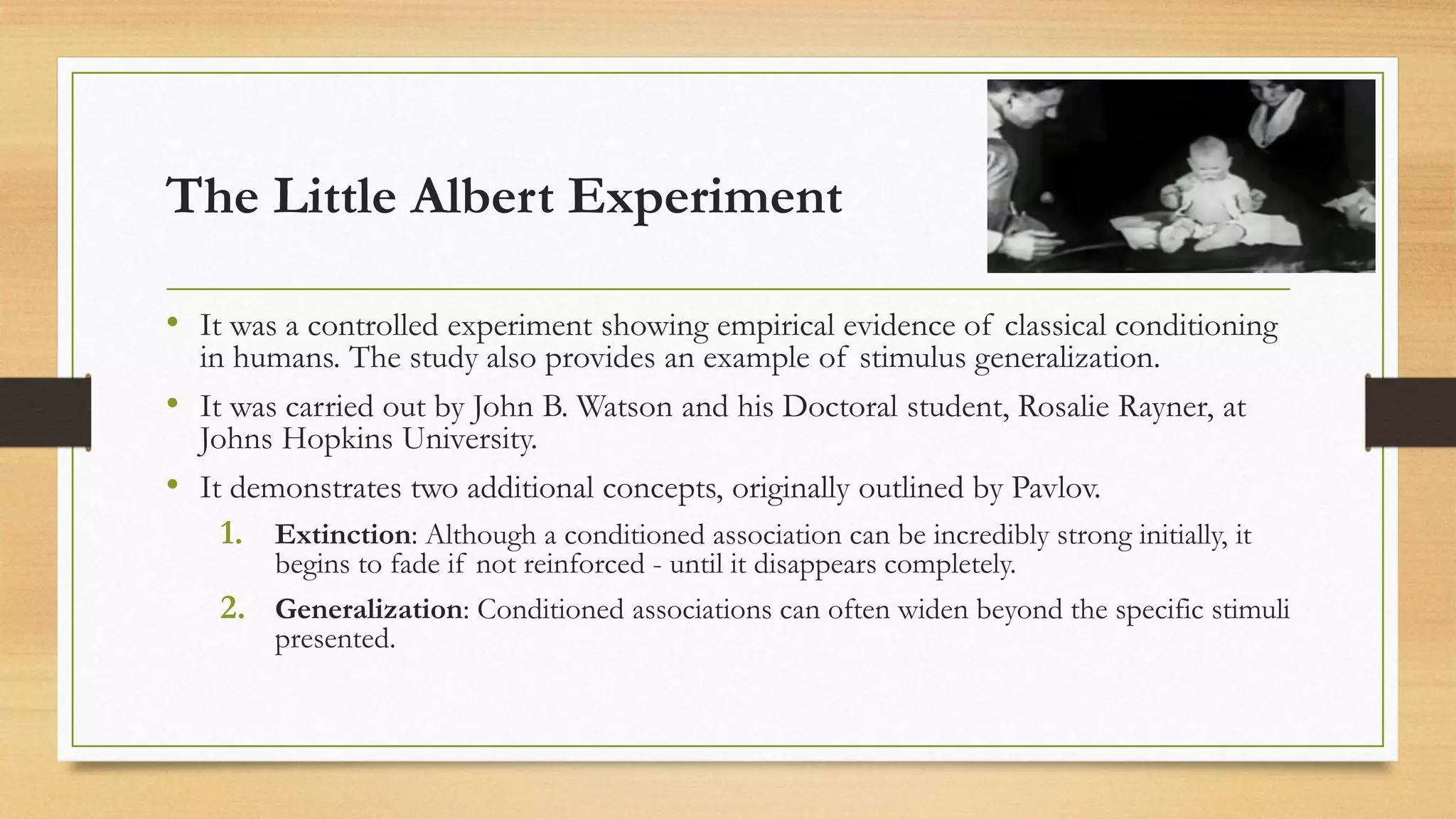 The Little Albert Experiment
• It was a controlled experiment showing empirical evidence of classical conditioning
in humans. The study also provides an example of stimulus generalization.
• It was carried out by John B. Watson and his Doctoral student, Rosalie Rayner, at
Johns Hopkins University.
• It demonstrates two additional concepts, originally outlined by Pavlov.
1. Extinction: Although a conditioned association can be incredibly strong initially, it
begins to fade if not reinforced - until it disappears completely.
2. Generalization: Conditioned associations can often widen beyond the specific stimuli
presented.
 
