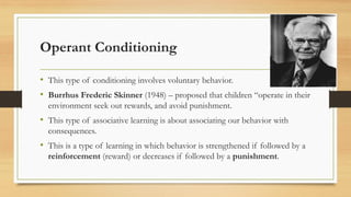 Operant Conditioning
• This type of conditioning involves voluntary behavior.
• Burrhus Frederic Skinner (1948) – proposed that children “operate in their
environment seek out rewards, and avoid punishment.
• This type of associative learning is about associating our behavior with
consequences.
• This is a type of learning in which behavior is strengthened if followed by a
reinforcement (reward) or decreases if followed by a punishment.
 