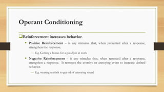 Operant Conditioning
❑Reinforcement increases behavior.
▪ Positive Reinforcement – is any stimulus that, when presented after a response,
strengthen the response.
― E.g. Getting a bonus for a good job at work
▪ Negative Reinforcement – is any stimulus that, when removed after a response,
strengthen a response. It removes the aversive or annoying event to increase desired
behavior.
― E.g. wearing seatbelt to get rid of annoying sound
 