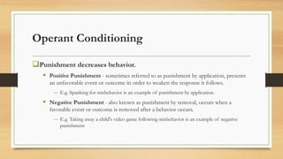 Operant Conditioning
❑Punishment decreases behavior.
▪ Positive Punishment - sometimes referred to as punishment by application, presents
an unfavorable event or outcome in order to weaken the response it follows.
― E.g. Spanking for misbehavior is an example of punishment by application.
▪ Negative Punishment - also known as punishment by removal, occurs when a
favorable event or outcome is removed after a behavior occurs.
― E.g. Taking away a child's video game following misbehavior is an example of negative
punishment
 