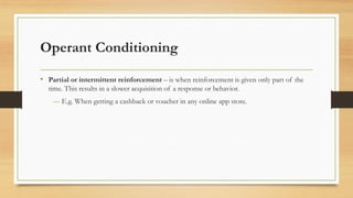 Operant Conditioning
• Partial or intermittent reinforcement – is when reinforcement is given only part of the
time. This results in a slower acquisition of a response or behavior.
― E.g. When getting a cashback or voucher in any online app store.
 