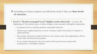 ❖ According to Canter, teachers can effectively teach if they use three levels
of structure.
▪ Level 1 :“Teacher-managed Level” (highly teacher-directed) – is used a the
beginning of the school year, or when trying to turn around a disruptive classroom.
― Its primary focus is teaching students responsible behavior.
― Teachers give explicit directions on how to behave and he/she checks if students to
understand that.
― The teacher will narrate student behavior every minute, and, when appropriate, will use
a class-wide reinforcement programs.
― If any student disrupt the class, the teacher will stop the lesson and provide
consequences to discipline students.
 