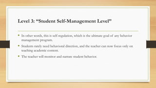 ▪ In other words, this is self-regulation, which is the ultimate goal of any behavior
management program.
▪ Students rarely need behavioral direction, and the teacher can now focus only on
teaching academic content.
▪ The teacher will monitor and narrate student behavior.
Level 3: “Student Self-Management Level”
 