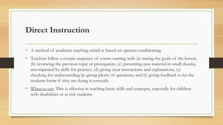 Direct Instruction
• A method of academic teaching which is based on operant conditioning.
• Teachers follow a certain sequence of events starting with (a) stating the goals of the lesson,
(b) reviewing the previous topic or prerequisite, (c) presenting new material in small chunks,
accompanied by drills for practice, (d) giving clear instructions and explanations, (e)
checking for understanding by giving plenty of questions, and (f) giving feedback to let the
students know if they are doing it correctly.
• When to use: This is effective in teaching basic skills and concepts, especially for children
with disabilities or at-risk students.
 