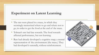 Experiment on Latent Learning
• The rats were placed in a maze, in which they
seemingly memorized where to go and where not to
go, in order to get the food at the end of the maze.
• Tolman’s rats had late rewards. The food rewards
affected performance, but not learning.
• Rats had already developed a cognitive map; a mental
representation of the environment (the maze.) They
had developed it naturally, without reinforcement.
 