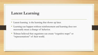 Latent Learning
• Latent learning is the learning that shows up later.
• Learning can happen without reinforcement and learning does not
necessarily mean a change of behavior.
• Tolman believed that organisms can create “cognitive maps” or
“representations” of their world.
 