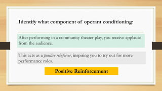 Identify what component of operant conditioning:
After performing in a community theater play, you receive applause
from the audience.
Positive Reinforcement
This acts as a positive reinforcer, inspiring you to try out for more
performance roles.
 