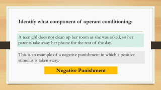 Identify what component of operant conditioning:
A teen girl does not clean up her room as she was asked, so her
parents take away her phone for the rest of the day.
Negative Punishment
This is an example of a negative punishment in which a positive
stimulus is taken away.
 