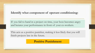 Identify what component of operant conditioning:
If you fail to hand in a project on time, your boss becomes angry
and berates your performance in front of your co-workers.
Positive Punishment
This acts as a positive punisher, making it less likely that you will
finish projects late in the future.
 