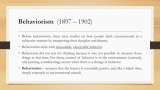 Behaviorism (1897 – 1902)
• Before behaviorism, there were studies on how people think unconsciously in a
subjective manner by interpreting their thoughts and dreams.
• Behaviorism deals with measurable, observable behavior.
• Behaviorist did not test for thinking because it was not possible to measure those
things at that time. For them, control of behavior is in the environment (external),
and learning (conditioning) occurs when there is a change in behavior.
• Behaviorism – assumes that the learner is essentially passive and, like a blank slate,
simply responds to environmental stimuli.
 