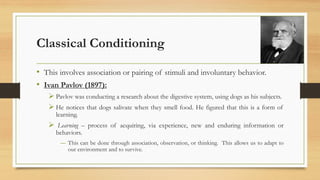 Classical Conditioning
• This involves association or pairing of stimuli and involuntary behavior.
• Ivan Pavlov (1897):
➢ Pavlov was conducting a research about the digestive system, using dogs as his subjects.
➢ He notices that dogs salivate when they smell food. He figured that this is a form of
learning.
➢ Learning – process of acquiring, via experience, new and enduring information or
behaviors.
― This can be done through association, observation, or thinking. This allows us to adapt to
our environment and to survive.
 