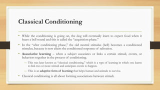 Classical Conditioning
• While the conditioning is going on, the dog will eventually learn to expect food when it
hears a bell sound and this is called the “acquisition phase.”
• In the “after conditioning phase,” the old neutral stimulus (bell) becomes a conditioned
stimulus, because it now elicits the conditioned response of salivation.
• Associative learning – when a subject associates or links a certain stimuli, events, or
behaviors together in the process of conditioning.
― This was later known as “classical conditioning,” which is a type of learning in which one learns
to link two or more stimuli and anticipate events to happen.
― This is an adaptive form of learning that helps human and animals to survive.
• Classical conditioning is all about forming associations between stimuli.
 