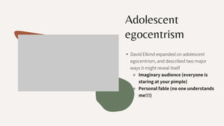 Adolescent
egocentrism
• David Elkind expanded on adolescent
egocentrism, and described two major
ways it might reveal itself
⚬ Imaginary audience (everyone is
staring at your pimple)
⚬ Personal fable (no one understands
me!!!)
 
