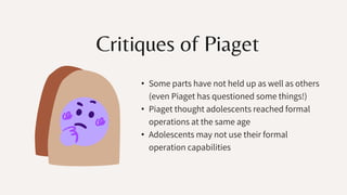 Critiques of Piaget
• Some parts have not held up as well as others
(even Piaget has questioned some things!)
• Piaget thought adolescents reached formal
operations at the same age
• Adolescents may not use their formal
operation capabilities
 
