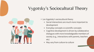 Vygotsky’s Sociocultural Theory
• Lev Vygotsky’s sociocultural theory
⚬ Social interactions are much more important to
development
⚬ Everyday concepts vs scientific concepts
⚬ Cognitive development is driven by collaborative
dialogues with more knowledgeable members of
society (e.g., interactions with parents, teachers
etc)
⚬ May vary from culture to culture
 