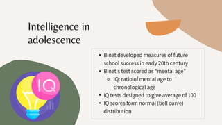 • Binet developed measures of future
school success in early 20th century
• Binet’s test scored as “mental age”
⚬ IQ: ratio of mental age to
chronological age
• IQ tests designed to give average of 100
• IQ scores form normal (bell curve)
distribution
Intelligence in
adolescence
 