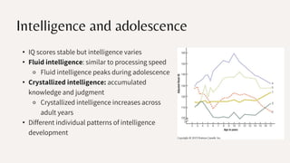 Intelligence and adolescence
• IQ scores stable but intelligence varies
• Fluid intelligence: similar to processing speed
⚬ Fluid intelligence peaks during adolescence
• Crystallized intelligence: accumulated
knowledge and judgment
⚬ Crystallized intelligence increases across
adult years
• Different individual patterns of intelligence
development
 