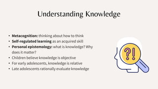 Understanding Knowledge
• Metacognition: thinking about how to think
• Self-regulated learning as an acquired skill
• Personal epistemology: what is knowledge? Why
does it matter?
• Children believe knowledge is objective
• For early adolescents, knowledge is relative
• Late adolescents rationally evaluate knowledge
 