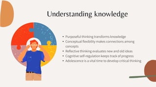 Understanding knowledge
• Purposeful thinking transforms knowledge
• Conceptual flexibility makes connections among
concepts
• Reflective thinking evaluates new and old ideas
• Cognitive self-regulation keeps track of progress
• Adolescence is a vital time to develop critical thinking
 