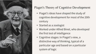 Piaget's Theory of Cognitive Development
• Piaget’s ideas have shaped the study of
cognitive development for most of the 20th
century
• Started as a zoologist
• Worked under Alfred Binet, who developed
the first test of intelligence
• Cognitive stages: In Piaget’s view, a
distinctive way of thinking, typical of a
particular age and based on a particular
system of logic
 