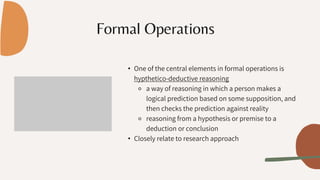 Formal Operations
• One of the central elements in formal operations is
hypthetico-deductive reasoning
⚬ a way of reasoning in which a person makes a
logical prediction based on some supposition, and
then checks the prediction against reality
⚬ reasoning from a hypothesis or premise to a
deduction or conclusion
• Closely relate to research approach
 