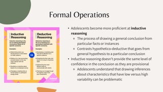 • Adolescents become more proficient at inductive
reasoning
⚬ The process of drawing a general conclusion from
particular facts or instances
⚬ Contrasts hypothetico-deductive that goes from
general hypothesis to a particular conclusion
• Inductive reasoning doesn’t provide the same level of
confidence in the conclusion as they are provisional
⚬ Adolescents understand that drawing inferences
about characteristics that have low versus high
variability can be problematic
Formal Operations
 