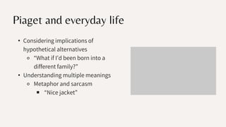 Piaget and everyday life
• Considering implications of
hypothetical alternatives
⚬ “What if I’d been born into a
different family?”
• Understanding multiple meanings
⚬ Metaphor and sarcasm
￭ “Nice jacket”
 