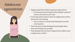 • Piaget posited that children experience egocentrism
⚬ The process of assuming that other people’s points of
view are the same as one’s own
• Formal operations make it easier for adolescents to think
about their own thinking
⚬ This can lead to a mood of self-absorption and self-
consciousness
• They may have trouble distinguishing thoughts about
their own thinking versus others
• They develop their own form of egocentrism (albeit, more
complex than a child’s)
Adolescent
egocentrism
 