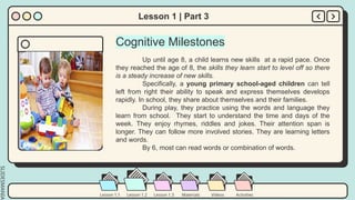 SLIDESMANIA.
Lesson 1.2 Lesson 1.3 Materials Videos Activities
Lesson 1.1
Lesson 1 | Part 3
Cognitive Milestones
Up until age 8, a child learns new skills at a rapid pace. Once
they reached the age of 8, the skills they learn start to level off so there
is a steady increase of new skills.
Specifically, a young primary school-aged children can tell
left from right their ability to speak and express themselves develops
rapidly. In school, they share about themselves and their families.
During play, they practice using the words and language they
learn from school. They start to understand the time and days of the
week. They enjoy rhymes, riddles and jokes. Their attention span is
longer. They can follow more involved stories. They are learning letters
and words.
By 6, most can read words or combination of words.
 